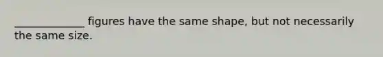 _____________ figures have the same shape, but not necessarily the same size.