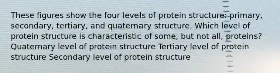 These figures show the four levels of protein structure: primary, secondary, tertiary, and quaternary structure. Which level of protein structure is characteristic of some, but not all, proteins? Quaternary level of protein structure Tertiary level of protein structure Secondary level of protein structure