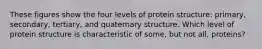 These figures show the four levels of protein structure: primary, secondary, tertiary, and quaternary structure. Which level of protein structure is characteristic of some, but not all, proteins?