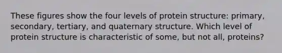 These figures show the four levels of protein structure: primary, secondary, tertiary, and quaternary structure. Which level of protein structure is characteristic of some, but not all, proteins?