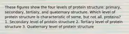 These figures show the four levels of protein structure: primary, secondary, tertiary, and quaternary structure. Which level of protein structure is characteristic of some, but not all, proteins? 1. Secondary level of protein structure 2. Tertiary level of protein structure 3. Quaternary level of protein structure