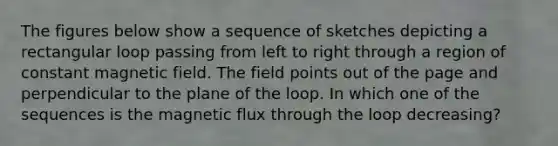 The figures below show a sequence of sketches depicting a rectangular loop passing from left to right through a region of constant magnetic field. The field points out of the page and perpendicular to the plane of the loop. In which one of the sequences is the magnetic flux through the loop decreasing?