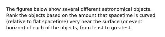 The figures below show several different astronomical objects. Rank the objects based on the amount that spacetime is curved (relative to flat spacetime) very near the surface (or event horizon) of each of the objects, from least to greatest.