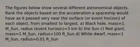 The figures below show several different astronomical objects. Rank the objects based on the acceleration a spaceship would have as it passed very near the surface (or event horizon) of each object, from smallest to largest. a) Black hole, mass=1 M_Sun, radius (event horizon)=3 km b) the Sun c) Red giant, mass=1 M_Sun, radius=100 R_Sun d) White dwarf, mass=1 M_Sun, radius=0.01 R_Sun