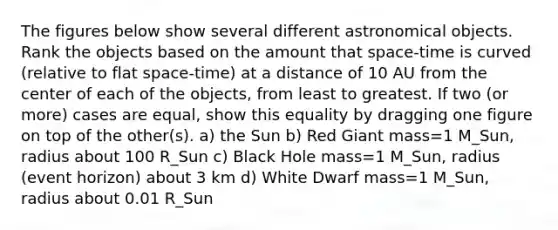 The figures below show several different astronomical objects. Rank the objects based on the amount that space-time is curved (relative to flat space-time) at a distance of 10 AU from the center of each of the objects, from least to greatest. If two (or more) cases are equal, show this equality by dragging one figure on top of the other(s). a) the Sun b) Red Giant mass=1 M_Sun, radius about 100 R_Sun c) Black Hole mass=1 M_Sun, radius (event horizon) about 3 km d) White Dwarf mass=1 M_Sun, radius about 0.01 R_Sun