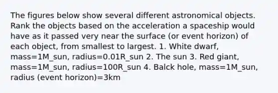 The figures below show several different astronomical objects. Rank the objects based on the acceleration a spaceship would have as it passed very near the surface (or event horizon) of each object, from smallest to largest. 1. White dwarf, mass=1M_sun, radius=0.01R_sun 2. The sun 3. Red giant, mass=1M_sun, radius=100R_sun 4. Balck hole, mass=1M_sun, radius (event horizon)=3km