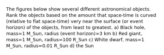 The figures below show several different astronomical objects. Rank the objects based on the amount that space-time is curved (relative to flat space-time) very near the surface (or event horizon) of the objects, from least to greatest. a) Black hole, mass=1 M_Sun, radius (event horizon)=3 km b) Red giant, mass=1 M_Sun, radius=100 R_Sun c) White dwarf, mass=1 M_Sun, radius=0.01 R_Sun d) the Sun