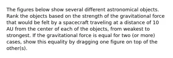 The figures below show several different astronomical objects. Rank the objects based on the strength of the gravitational force that would be felt by a spacecraft traveling at a distance of 10 AU from the center of each of the objects, from weakest to strongest. If the gravitational force is equal for two (or more) cases, show this equality by dragging one figure on top of the other(s).