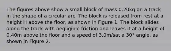 The figures above show a small block of mass 0.20kg on a track in the shape of a circular arc. The block is released from rest at a height H above the floor, as shown in Figure 1. The block slides along the track with negligible friction and leaves it at a height of 0.40m above the floor and a speed of 3.0m/sat a 30° angle, as shown in Figure 2.