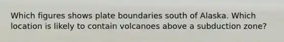 Which figures shows plate boundaries south of Alaska. Which location is likely to contain volcanoes above a subduction zone?