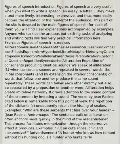 Figures of speech Introduction Figures of speech are very useful when you want to write a speech, an essay, a letter... They make a text more lively, interesting, expressive, and thus more easily capture the attention of the reader/of the audience. This part of the site is devoted to the main figures of speech: for each of them you will find clear explanations accompanied by examples. Anyone who tackles the arduous but exciting tasks of analyzing and writing texts will find very practical information here. Exercises Figures of speech - exercises AlliterationAllusionAnaphorAntithesisAssonanceChiasmusComparisonEllipsisEuphemismHyperboleLitoteMetaphorMetonymyOnomatopoeiaOxymoronParallelismParenthesisPersonificationRhetorical QuestionRepetitionSynecdoche Alliteration Repetition of consonants producing identical sounds We speak of alliteration (f.) when consonant sounds are repeated in several words: the initial consonants (and by extension the interior consonants) of words that follow one another produce the same sound repeatedly. These words can follow each other directly but also be separated by a preposition or another word. Alliteration helps create imitative harmony. It draws attention to the sound content of the statement by imitating a sound. The verse by Jean Racine cited below is remarkable from this point of view: the repetition of the sibilants (s) undoubtedly recalls the hissing of snakes. Examples: "Who are these serpents that hiss over your heads? » (Jean Racine, Andromaque) The sentence built on alliteration often anchors more quickly in the mind of the reader/listener. This process facilitates memorization through the expressive effect it produces. Examples: "Put on cute shoes, chic and inexpensive! " (advertisement) "A hunter who knows how to hunt without his hunting dog is a hunter who hunts fairly