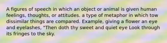 A figures of speech in which an object or animal is given human feelings, thoughts, or attitudes. a type of metaphor in which tow dissimilar things are compared. Example, giving a flower an eye and eyelashes, "Then doth thy sweet and quiet eye Look through its fringes to the sky.