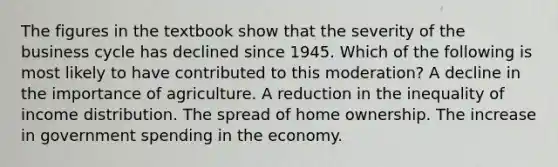 The figures in the textbook show that the severity of the business cycle has declined since 1945. Which of the following is most likely to have contributed to this moderation? A decline in the importance of agriculture. A reduction in the inequality of income distribution. The spread of home ownership. The increase in government spending in the economy.