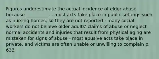 Figures underestimate the actual incidence of elder abuse because __________. - most acts take place in public settings such as nursing homes, so they are not reported - many social workers do not believe older adults' claims of abuse or neglect - normal accidents and injuries that result from physical aging are mistaken for signs of abuse - most abusive acts take place in private, and victims are often unable or unwilling to complain p. 633