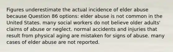 Figures underestimate the actual incidence of elder abuse because Question 86 options: elder abuse is not common in the United States. many social workers do not believe older adults' claims of abuse or neglect. normal accidents and injuries that result from physical aging are mistaken for signs of abuse. many cases of elder abuse are not reported.