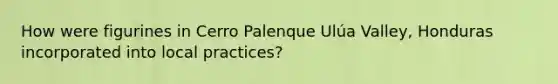 How were figurines in Cerro Palenque Ulúa Valley, Honduras incorporated into local practices?