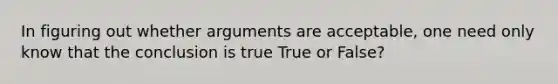 In figuring out whether arguments are acceptable, one need only know that the conclusion is true True or False?