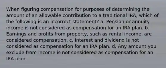 When figuring compensation for purposes of determining the amount of an allowable contribution to a traditional IRA, which of the following is an incorrect statement? a. Pension or annuity income is not considered as compensation for an IRA plan. b. Earnings and profits from property, such as rental income, are considered compensation. c. Interest and dividend is not considered as compensation for an IRA plan. d. Any amount you exclude from income is not considered as compensation for an IRA plan.