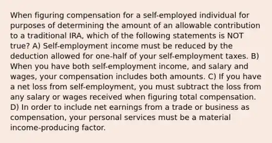 When figuring compensation for a self-employed individual for purposes of determining the amount of an allowable contribution to a traditional IRA, which of the following statements is NOT true? A) Self-employment income must be reduced by the deduction allowed for one-half of your self-employment taxes. B) When you have both self-employment income, and salary and wages, your compensation includes both amounts. C) If you have a net loss from self-employment, you must subtract the loss from any salary or wages received when figuring total compensation. D) In order to include net earnings from a trade or business as compensation, your personal services must be a material income-producing factor.