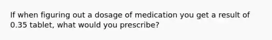 If when figuring out a dosage of medication you get a result of 0.35 tablet, what would you prescribe?