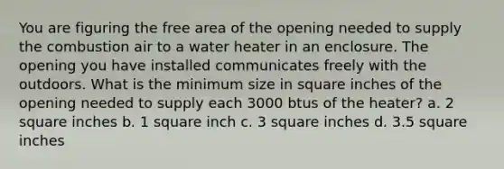 You are figuring the free area of the opening needed to supply the combustion air to a water heater in an enclosure. The opening you have installed communicates freely with the outdoors. What is the minimum size in square inches of the opening needed to supply each 3000 btus of the heater? a. 2 square inches b. 1 square inch c. 3 square inches d. 3.5 square inches