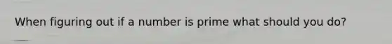 When figuring out if a number is prime what should you do?