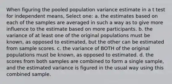 When figuring the pooled population variance estimate in a t test for independent means, Select one: a. the estimates based on each of the samples are averaged in such a way as to give more influence to the estimate based on more participants. b. the variance of at least one of the original populations must be known, as opposed to estimated, but the other can be estimated from sample scores. c. the variance of BOTH of the original populations must be known, as opposed to estimated. d. the scores from both samples are combined to form a single sample, and the estimated variance is figured in the usual way using this combined sample.