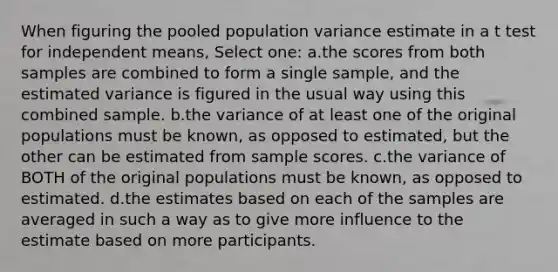 When figuring the pooled population variance estimate in a t test for independent means, Select one: a.the scores from both samples are combined to form a single sample, and the estimated variance is figured in the usual way using this combined sample. b.the variance of at least one of the original populations must be known, as opposed to estimated, but the other can be estimated from sample scores. c.the variance of BOTH of the original populations must be known, as opposed to estimated. d.the estimates based on each of the samples are averaged in such a way as to give more influence to the estimate based on more participants.