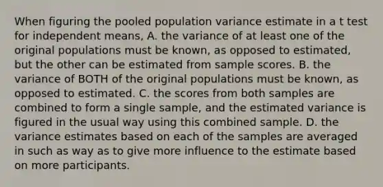 When figuring the pooled population variance estimate in a t test for independent means, A. the variance of at least one of the original populations must be known, as opposed to estimated, but the other can be estimated from sample scores. B. the variance of BOTH of the original populations must be known, as opposed to estimated. C. the scores from both samples are combined to form a single sample, and the estimated variance is figured in the usual way using this combined sample. D. the variance estimates based on each of the samples are averaged in such as way as to give more influence to the estimate based on more participants.