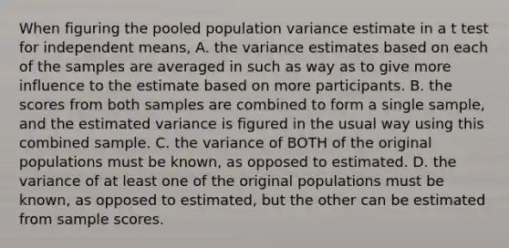 When figuring the pooled population variance estimate in a t test for independent means, A. the variance estimates based on each of the samples are averaged in such as way as to give more influence to the estimate based on more participants. B. the scores from both samples are combined to form a single sample, and the estimated variance is figured in the usual way using this combined sample. C. the variance of BOTH of the original populations must be known, as opposed to estimated. D. the variance of at least one of the original populations must be known, as opposed to estimated, but the other can be estimated from sample scores.