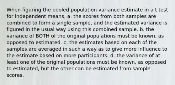 When figuring the pooled population variance estimate in a t test for independent means, a. the scores from both samples are combined to form a single sample, and the estimated variance is figured in the usual way using this combined sample. b. the variance of BOTH of the original populations must be known, as opposed to estimated. c. the estimates based on each of the samples are averaged in such a way as to give more influence to the estimate based on more participants. d. the variance of at least one of the original populations must be known, as opposed to estimated, but the other can be estimated from sample scores.