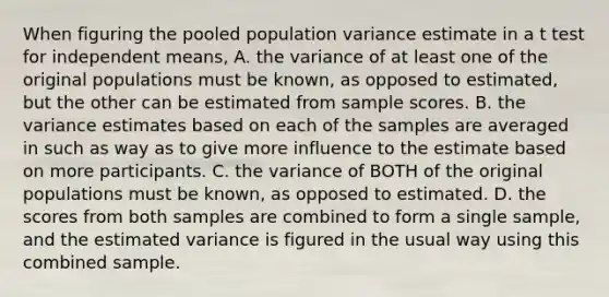 When figuring the pooled population variance estimate in a t test for independent means, A. the variance of at least one of the original populations must be known, as opposed to estimated, but the other can be estimated from sample scores. B. the variance estimates based on each of the samples are averaged in such as way as to give more influence to the estimate based on more participants. C. the variance of BOTH of the original populations must be known, as opposed to estimated. D. the scores from both samples are combined to form a single sample, and the estimated variance is figured in the usual way using this combined sample.