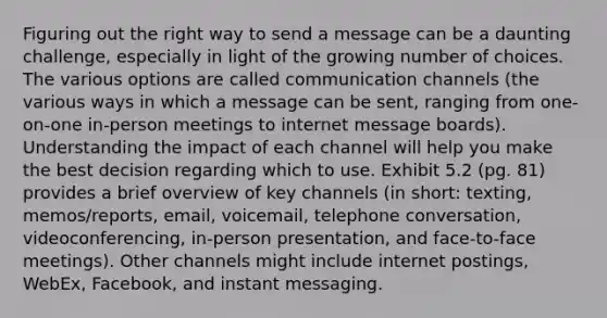 Figuring out the right way to send a message can be a daunting challenge, especially in light of the growing number of choices. The various options are called communication channels (the various ways in which a message can be sent, ranging from one-on-one in-person meetings to internet message boards). Understanding the impact of each channel will help you make the best decision regarding which to use. Exhibit 5.2 (pg. 81) provides a brief overview of key channels (in short: texting, memos/reports, email, voicemail, telephone conversation, videoconferencing, in-person presentation, and face-to-face meetings). Other channels might include internet postings, WebEx, Facebook, and instant messaging.