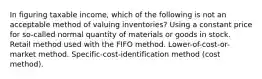 In figuring taxable income, which of the following is not an acceptable method of valuing inventories? Using a constant price for so-called normal quantity of materials or goods in stock. Retail method used with the FIFO method. Lower-of-cost-or-market method. Specific-cost-identification method (cost method).