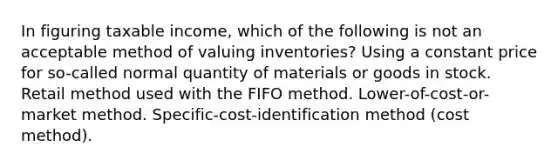 In figuring taxable income, which of the following is not an acceptable method of valuing inventories? Using a constant price for so-called normal quantity of materials or goods in stock. Retail method used with the FIFO method. Lower-of-cost-or-market method. Specific-cost-identification method (cost method).