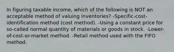 In figuring taxable income, which of the following is NOT an acceptable method of valuing inventories? -Specific-cost-identification method (cost method). -Using a constant price for so-called normal quantity of materials or goods in stock. -Lower-of-cost-or-market method. -Retail method used with the FIFO method.