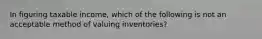 In figuring taxable income, which of the following is not an acceptable method of valuing inventories?