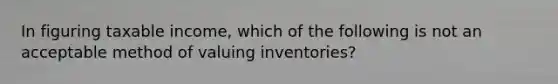 In figuring taxable income, which of the following is not an acceptable method of valuing inventories?