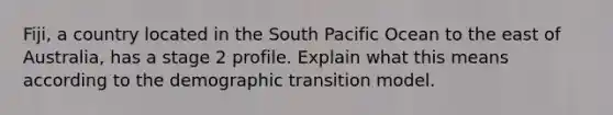 Fiji, a country located in the South Pacific Ocean to the east of Australia, has a stage 2 profile. Explain what this means according to the demographic transition model.