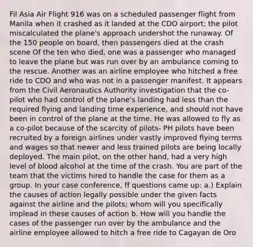 Fil Asia Air Flight 916 was on a scheduled passenger flight from Manila when it crashed as it landed at the CDO airport; the pilot miscalculated the plane's approach undershot the runaway. Of the 150 people on board, then passengers died at the crash scene Of the ten who died, one was a passenger who managed to leave the plane but was run over by an ambulance coming to the rescue. Another was an airline employee who hitched a free ride to CDO and who was not in a passenger manifest. It appears from the Civil Aeronautics Authority investigation that the co-pilot who had control of the plane's landing had less than the required flying and landing time experience, and should not have been in control of the plane at the time. He was allowed to fly as a co-pilot because of the scarcity of pilots- PH pilots have been recruited by a foreign airlines under vastly improved flying terms and wages so that newer and less trained pilots are being locally deployed. The main pilot, on the other hand, had a very high level of blood alcohol at the time of the crash. You are part of the team that the victims hired to handle the case for them as a group. In your case conference, ff questions came up: a.) Explain the causes of action legally possible under the given facts against the airline and the pilots; whom will you specifically implead in these causes of action b. How will you handle the cases of the passenger run over by the ambulance and the airline employee allowed to hitch a free ride to Cagayan de Oro