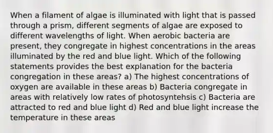 When a filament of algae is illuminated with light that is passed through a prism, different segments of algae are exposed to different wavelengths of light. When aerobic bacteria are present, they congregate in highest concentrations in the areas illuminated by the red and blue light. Which of the following statements provides the best explanation for the bacteria congregation in these areas? a) The highest concentrations of oxygen are available in these areas b) Bacteria congregate in areas with relatively low rates of photosyntehsis c) Bacteria are attracted to red and blue light d) Red and blue light increase the temperature in these areas