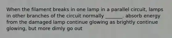 When the filament breaks in one lamp in a parallel circuit, lamps in other branches of the circuit normally _______. absorb energy from the damaged lamp continue glowing as brightly continue glowing, but more dimly go out