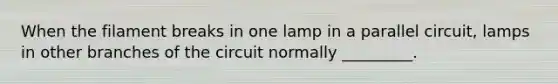 When the filament breaks in one lamp in a parallel circuit, lamps in other branches of the circuit normally _________.