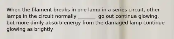 When the filament breaks in one lamp in a series circuit, other lamps in the circuit normally _______. go out continue glowing, but more dimly absorb energy from the damaged lamp continue glowing as brightly