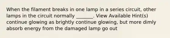 When the filament breaks in one lamp in a series circuit, other lamps in the circuit normally _______. View Available Hint(s) continue glowing as brightly continue glowing, but more dimly absorb energy from the damaged lamp go out