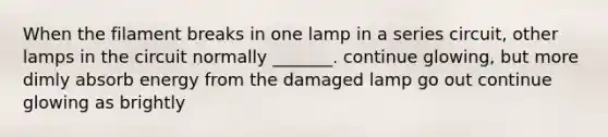 When the filament breaks in one lamp in a series circuit, other lamps in the circuit normally _______. continue glowing, but more dimly absorb energy from the damaged lamp go out continue glowing as brightly