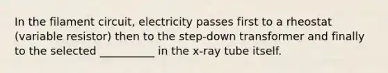 In the filament circuit, electricity passes first to a rheostat (variable resistor) then to the step-down transformer and finally to the selected __________ in the x-ray tube itself.