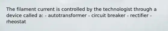 The filament current is controlled by the technologist through a device called a: - autotransformer - circuit breaker - rectifier - rheostat