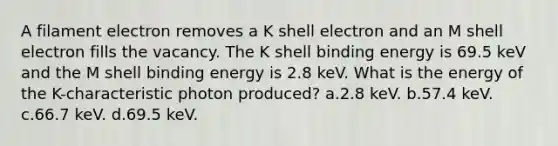 A filament electron removes a K shell electron and an M shell electron fills the vacancy. The K shell binding energy is 69.5 keV and the M shell binding energy is 2.8 keV. What is the energy of the K-characteristic photon produced? a.2.8 keV. b.57.4 keV. c.66.7 keV. d.69.5 keV.