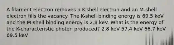 A filament electron removes a K-shell electron and an M-shell electron fills the vacancy. The K-shell binding energy is 69.5 keV and the M-shell binding energy is 2.8 keV. What is the energy of the K-characteristic photon produced? 2.8 keV 57.4 keV 66.7 keV 69.5 keV